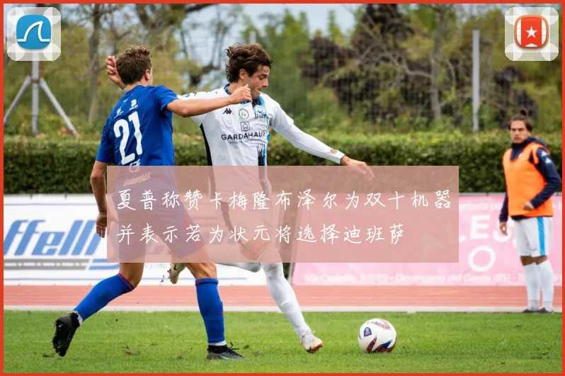 夏普称赞卡梅隆布泽尔为双十机器并表示若为状元将选择迪班萨