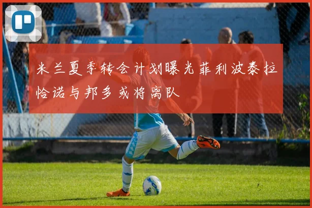 米兰夏季转会计划曝光菲利波泰拉恰诺与邦多或将离队
