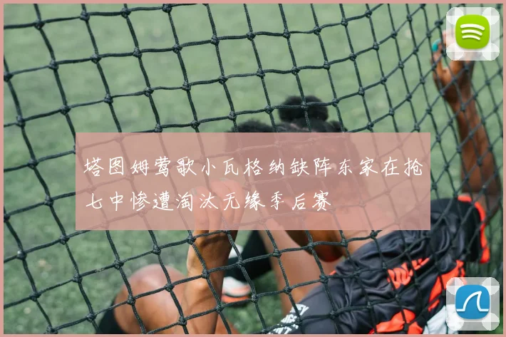 塔图姆莺歌小瓦格纳缺阵东家在抢七中惨遭淘汰无缘季后赛