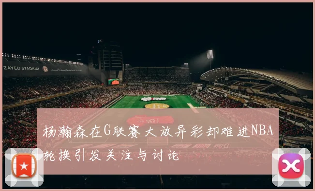 杨瀚森在G联赛大放异彩却难进NBA轮换引发关注与讨论