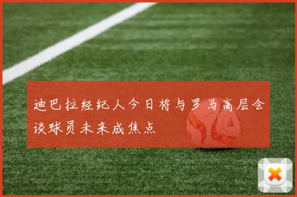 迪巴拉经纪人今日将与罗马高层会谈球员未来成焦点