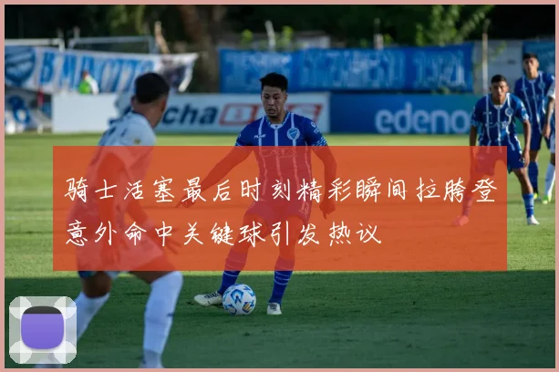 骑士活塞最后时刻精彩瞬间拉胯登意外命中关键球引发热议