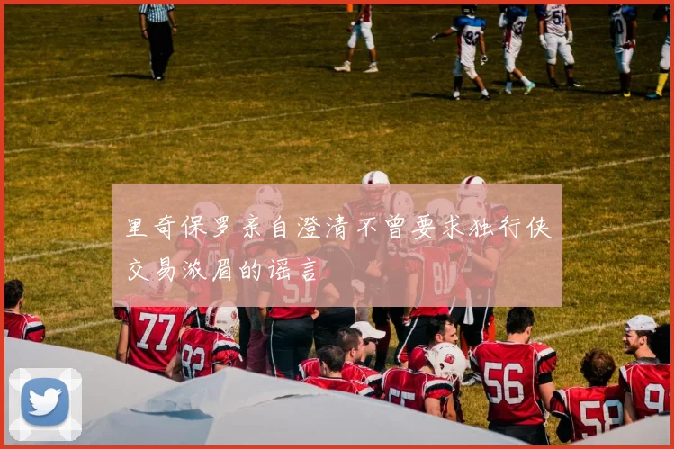 里奇保罗亲自澄清不曾要求独行侠交易浓眉的谣言