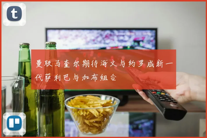 曼联马奎尔期待海文与约罗成新一代萨利巴与加布组合