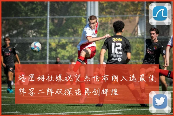 塔图姆社媒祝贺杰伦布朗入选最佳阵容二阵双探花再创辉煌