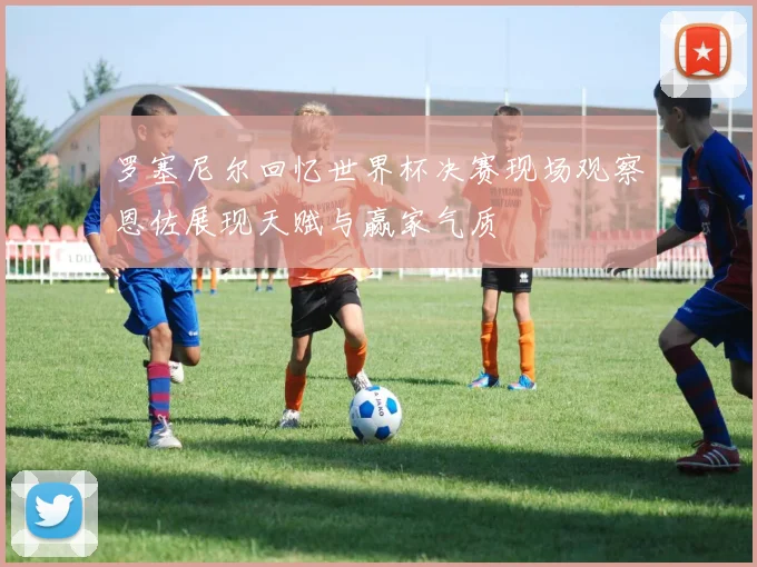 罗塞尼尔回忆世界杯决赛现场观察恩佐展现天赋与赢家气质